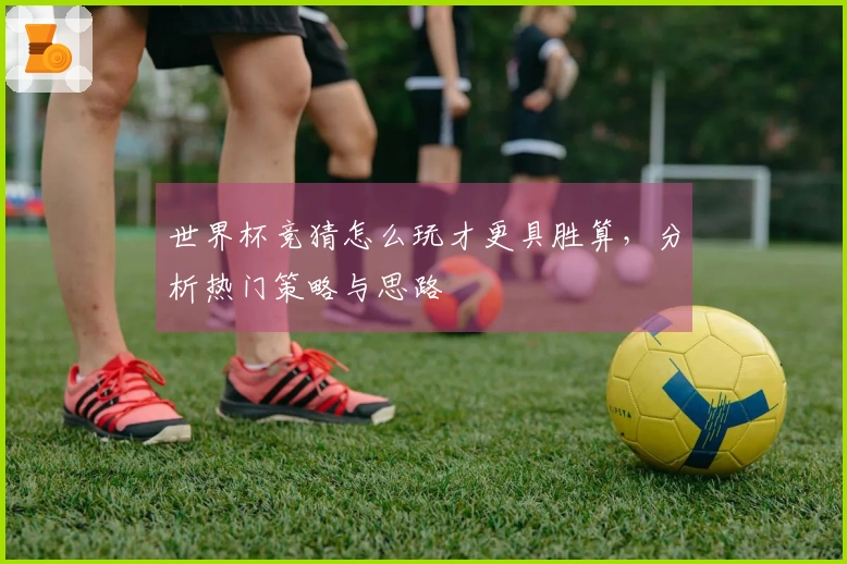 世界杯竞猜怎么玩才更具胜算，分析热门策略与思路